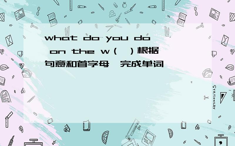 what do you do on the w（ ）根据句意和首字母,完成单词