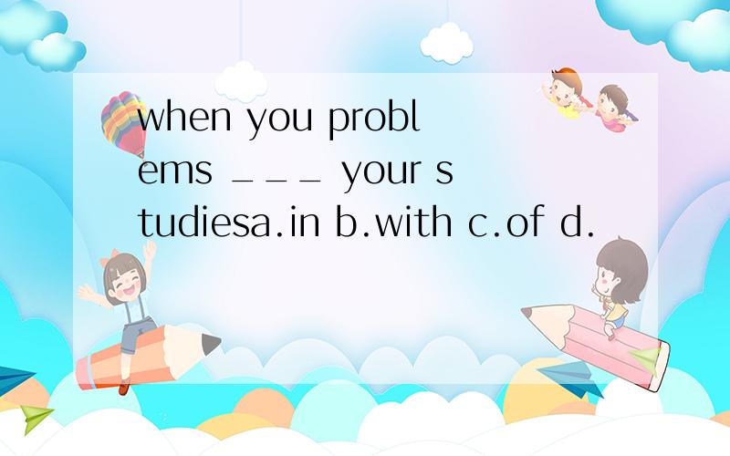when you problems ___ your studiesa.in b.with c.of d.