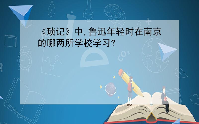 《琐记》中,鲁迅年轻时在南京的哪两所学校学习?