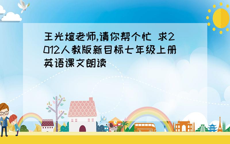 王光煊老师,请你帮个忙 求2012人教版新目标七年级上册英语课文朗读