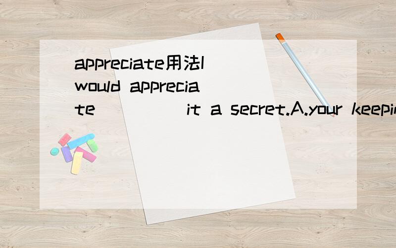 appreciate用法I would appreciate_____it a secret.A.your keeping B.you to keepC.that you keep D.that you will keep为什么选A不选C或D