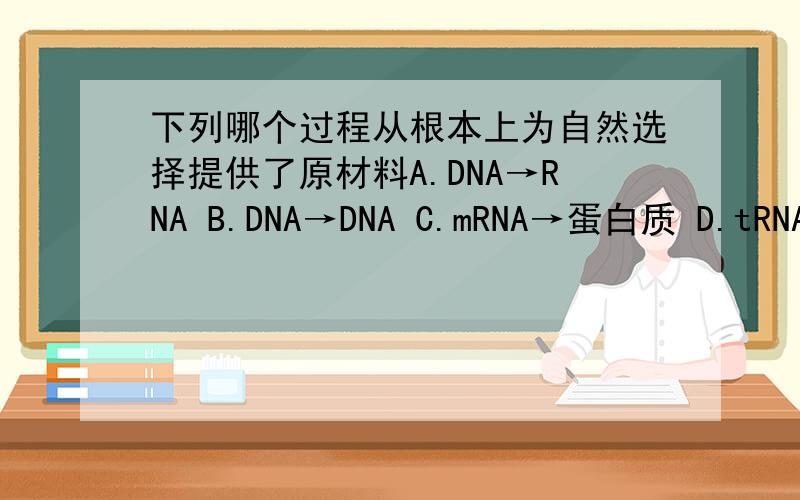 下列哪个过程从根本上为自然选择提供了原材料A.DNA→RNA B.DNA→DNA C.mRNA→蛋白质 D.tRNA携带氨基酸 答案选DNA→DNA~为什么?这不是DNA复制么?自然选择原材料不是基因重组和突变么?关DNA复制什么