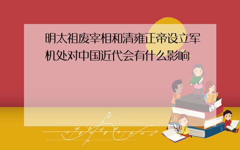 明太祖废宰相和清雍正帝设立军机处对中国近代会有什么影响