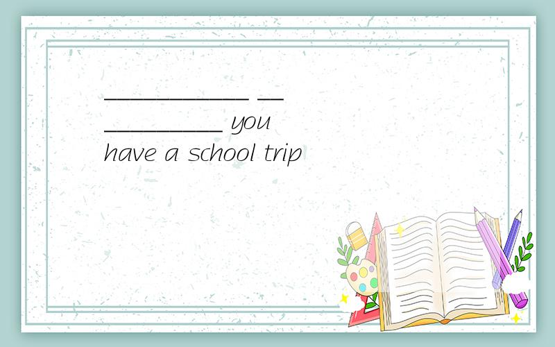 ___________ ___________ you have a school trip