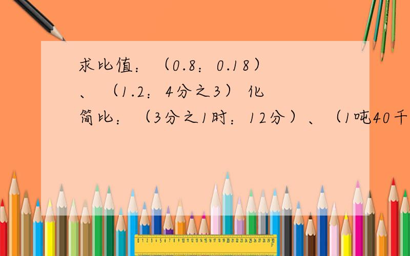 求比值：（0.8：0.18）、 （1.2：4分之3） 化简比：（3分之1时：12分）、（1吨40千克：800千克）解方程：4分之3x+10=11.5、 3分之2x÷4分之3=8、 6×5+4分之1x=48