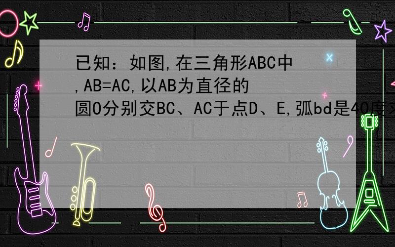 已知：如图,在三角形ABC中,AB=AC,以AB为直径的圆O分别交BC、AC于点D、E,弧bd是40度求角bac的度数