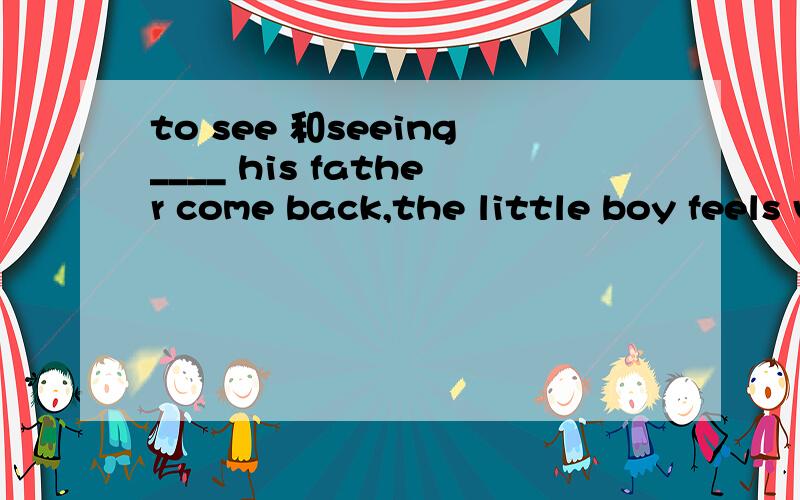 to see 和seeing____ his father come back,the little boy feels very happy.填see的一种形式,我觉得应该是seeing吧?