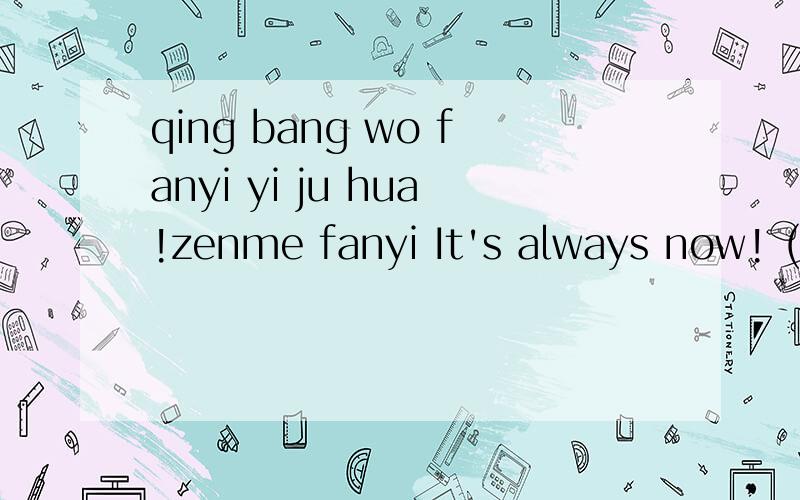 qing bang wo fanyi yi ju hua!zenme fanyi It's always now! (fanyi cheng zhongwen).xiexie dajia!