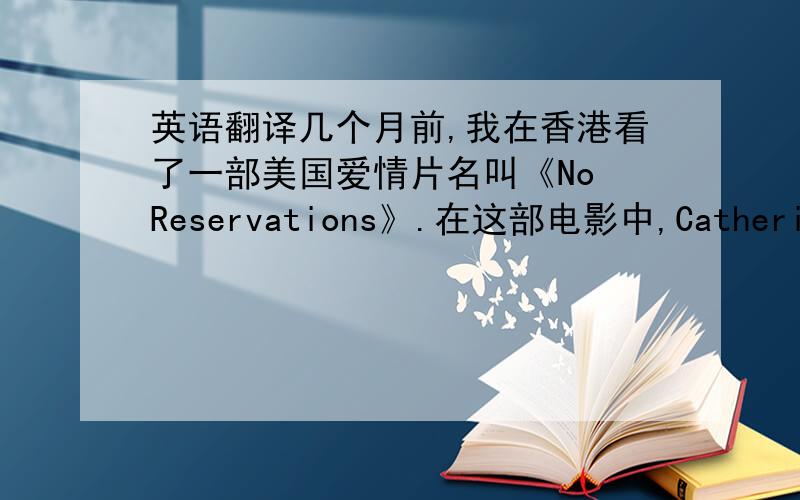 英语翻译几个月前,我在香港看了一部美国爱情片名叫《No Reservations》.在这部电影中,Catherine Zeta Jone 饰演一名在曼哈顿一家高档法国餐厅工作大厨,她的生活非常有规律,整个一个工作狂,对她