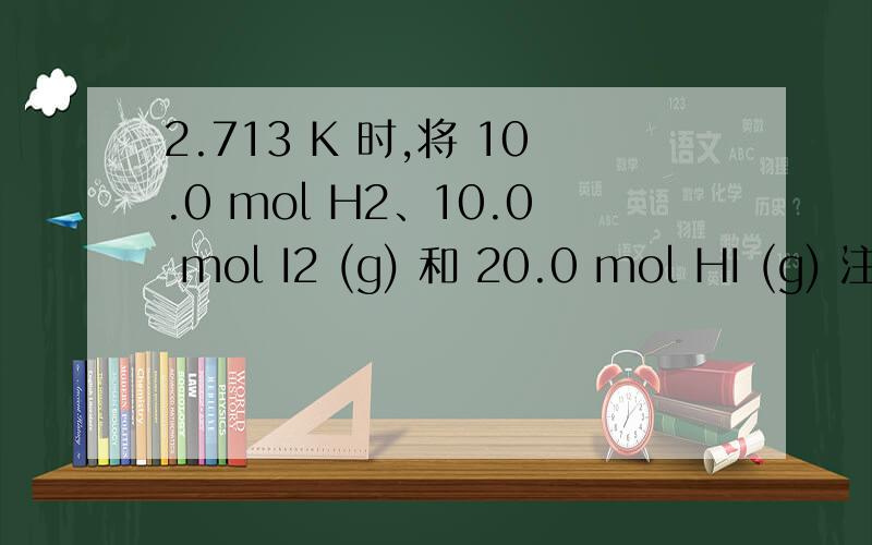 2.713 K 时,将 10.0 mol H2、10.0 mol I2 (g) 和 20.0 mol HI (g) 注 入 5.0 L 密 闭 容 器 中,进 行 反 应：H2 (g) + I2 (g) 2HI (g),K = 49.0.(1) 判 断 反 应 进 行 的 方 向；(2) 计 算 平 衡 时 各 物 质 的 浓 度；(3) 平