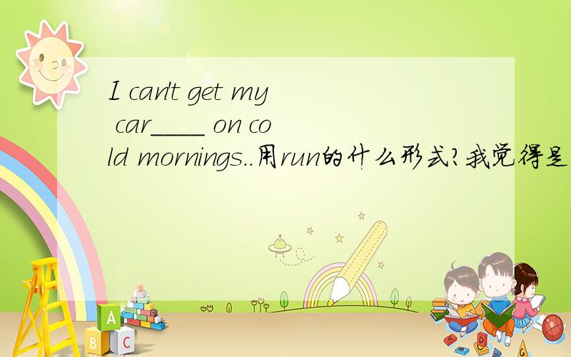 I can't get my car____ on cold mornings..用run的什么形式?我觉得是runing.get sth doing是使某物开始做