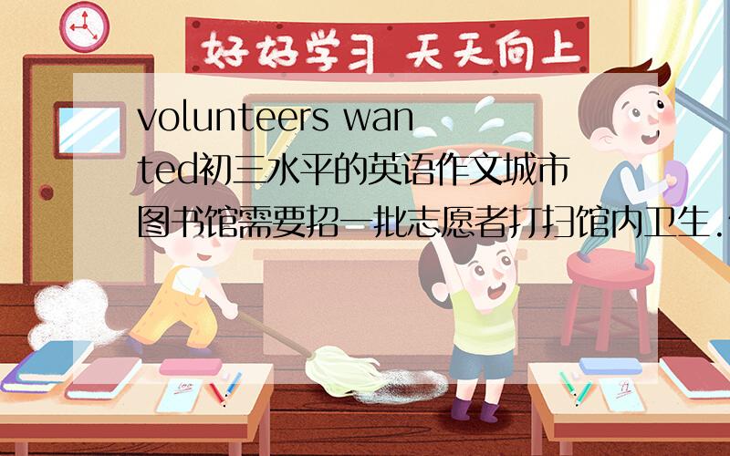 volunteers wanted初三水平的英语作文城市图书馆需要招一批志愿者打扫馆内卫生.假如你是该图书馆的工作人员,请从服务时间、内容、要求、联系方式等方面写一则招聘启事.