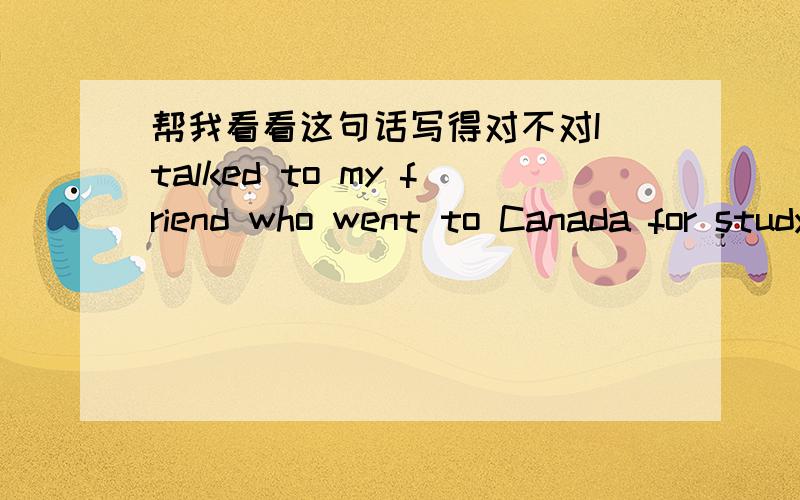 帮我看看这句话写得对不对I talked to my friend who went to Canada for study after working in China for 3 years.after 后面的语法对吗?要不要用完成时?该怎么说?