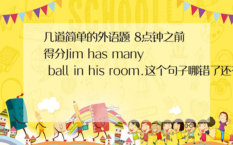 几道简单的外语题 8点钟之前得分Jim has many ball in his room.这个句子哪错了还有图上的