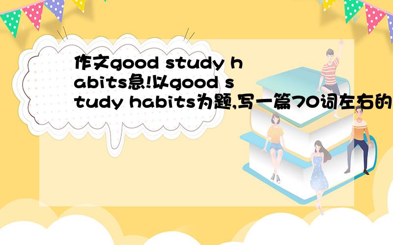 作文good study habits急!以good study habits为题,写一篇70词左右的短文.内容不要太多.也不要太简单.不要随便复制给我.谢谢有心人了.