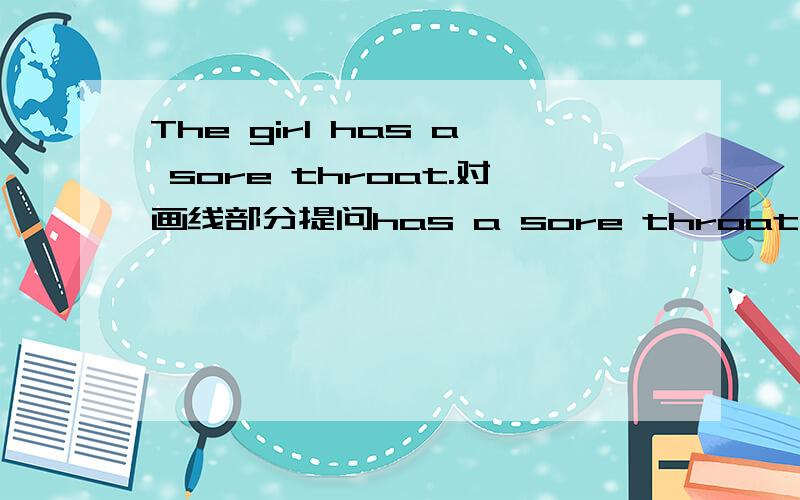 The girl has a sore throat.对画线部分提问has a sore throat是画线部分