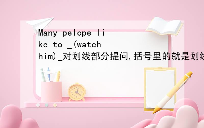 Many pelope like to _(watch him)_对划线部分提问,括号里的就是划线的部分
