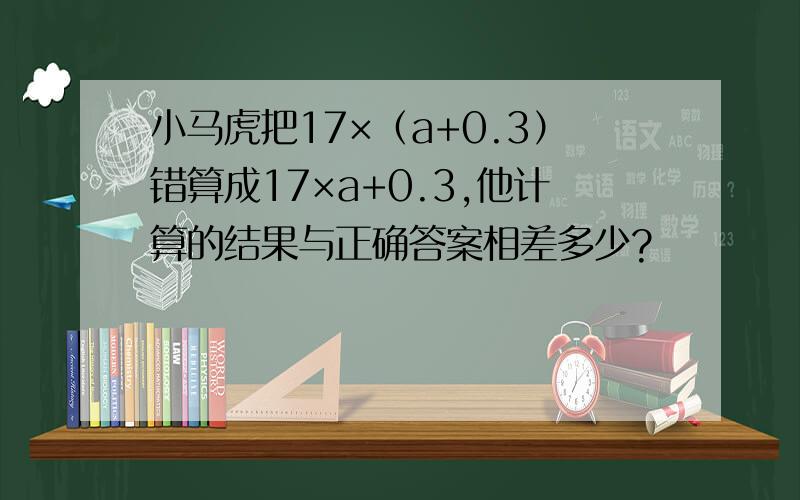 小马虎把17×（a+0.3）错算成17×a+0.3,他计算的结果与正确答案相差多少?