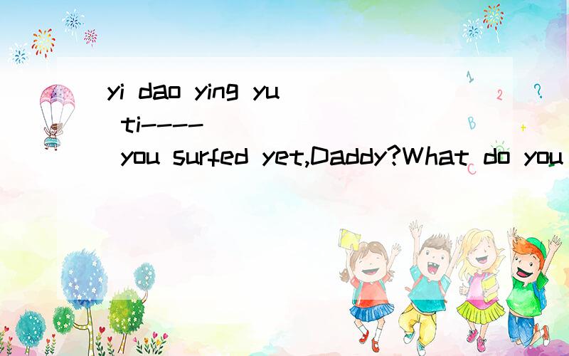 yi dao ying yu ti----_______ you surfed yet,Daddy?What do you think of it?----Yes,but only once last summer.It was so wonderful.A.DoB.AreC.HadD.Have