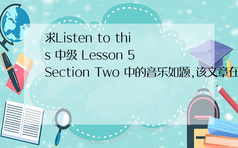 求Listen to this 中级 Lesson 5 Section Two 中的音乐如题,该文章在Lesson 5 Section Two 中名为 a saturday afternoon,这段音乐在 该文章前奏和结束都有出现非常诚恳期望各位能够提供是音乐不是歌,没有歌词
