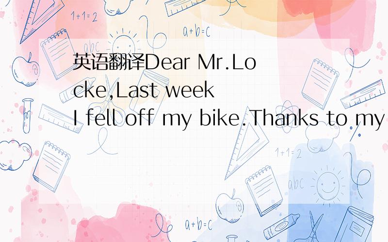 英语翻译Dear Mr.Locke,Last week I fell off my bike.Thanks to my bicycle helmet （头盔）,I only broke my leg.“Tell your friends what happened to you,”the doctor said,“so they’ll be sure to wear their helmets,too.”I did what the docto