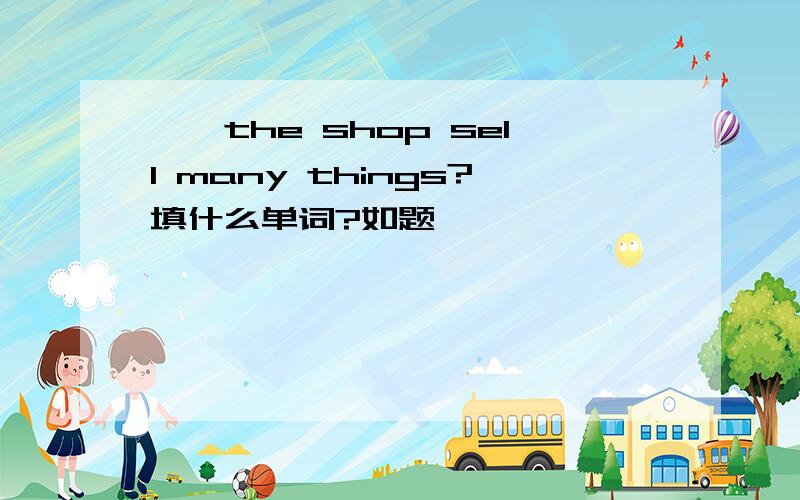 ——the shop sell many things?填什么单词?如题
