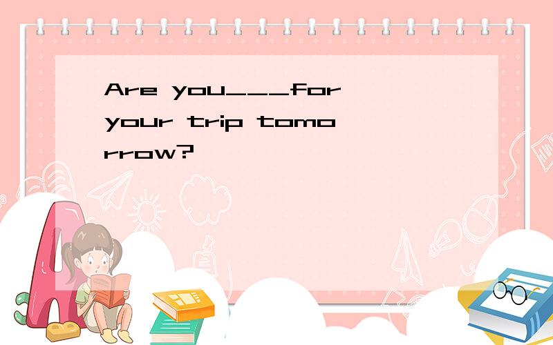 Are you___for your trip tomorrow?