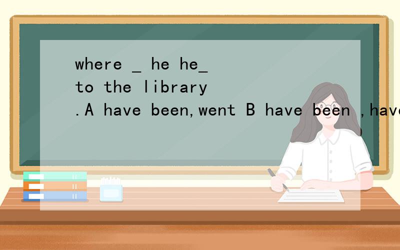 where _ he he_to the library.A have been,went B have been ,have been C has been,went继续上面的“D has been,has been