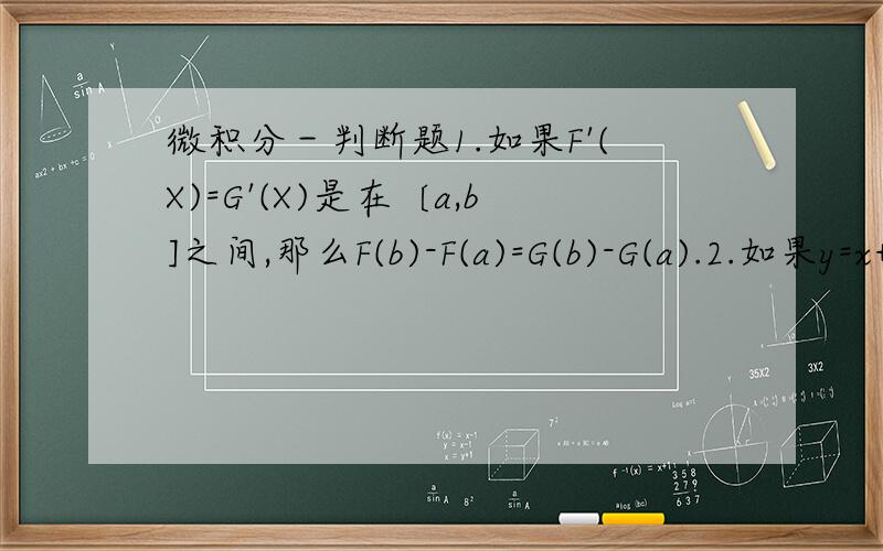 微积分－判断题1.如果F'(X)=G'(X)是在〔a,b]之间,那么F(b)-F(a)=G(b)-G(a).2.如果y=x+c,c是一个连续性的,那么dy=dx.3.y=4sinx+3cosx的最大值是7.4.如果f(x)是上升并连续在(a,b),那么f(x)是可微分的在(a,b)上.5.y=sin