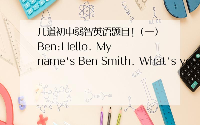 几道初中弱智英语题目!（一）Ben:Hello. My name's Ben Smith. What's your name?Amy:Hi. My name is Amy Green.Ben:How are you, Amy?Amy:I'm fine, thanks. How are you?Ben:I'm fine,  too. Let's sit down.Amy:OK.1.How is Ben?______________________