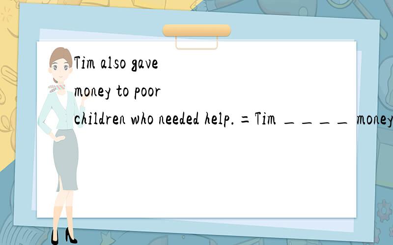 Tim also gave money to poor children who needed help.=Tim ____ money to poor children in ____ ____ ____.
