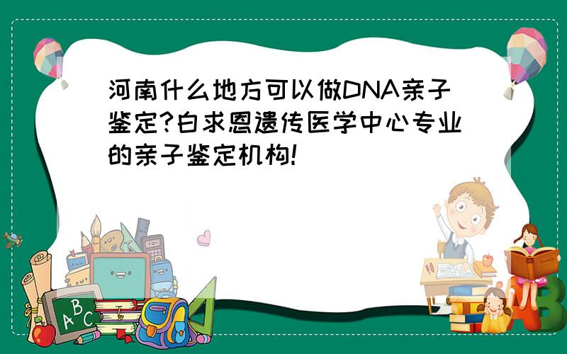 河南什么地方可以做DNA亲子鉴定?白求恩遗传医学中心专业的亲子鉴定机构！