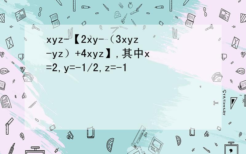 xyz-【2xy-（3xyz-yz）+4xyz】,其中x=2,y=-1/2,z=-1