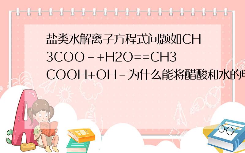 盐类水解离子方程式问题如CH3COO-+H2O==CH3COOH+OH-为什么能将醋酸和水的电离后的醋酸根和水电离的氢离子生成醋酸的弱酸后能够合成上面的总式呢?CH3COONa = CH3COO_ +Na+H2O    可逆号         H+    +   OH