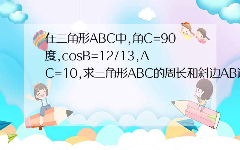 在三角形ABC中,角C=90度,cosB=12/13,AC=10,求三角形ABC的周长和斜边AB边上的高.急