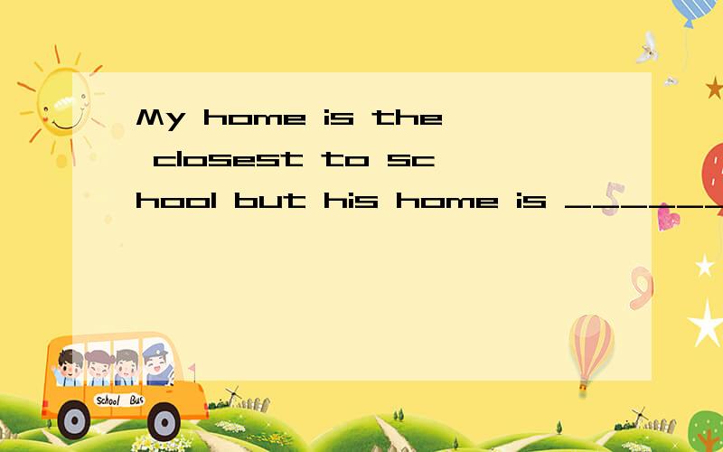 My home is the closest to school but his home is ________ _______(far)