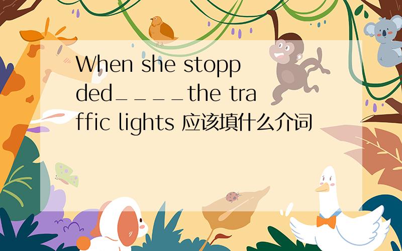 When she stoppded____the traffic lights 应该填什么介词