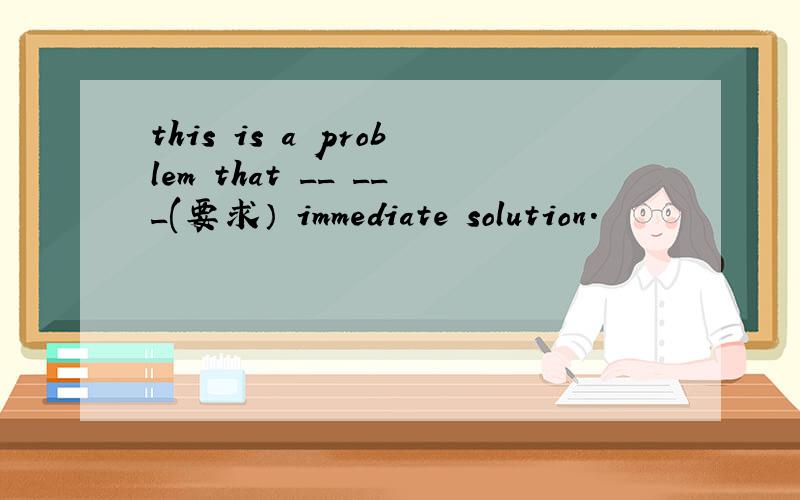 this is a problem that __ ___(要求） immediate solution.