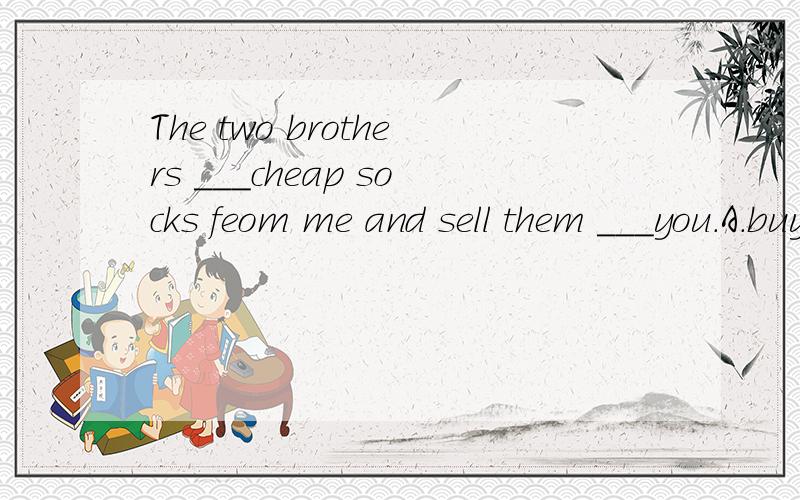The two brothers ___cheap socks feom me and sell them ___you.A.buy;to B.sell;toC.buy;from D.sell;from