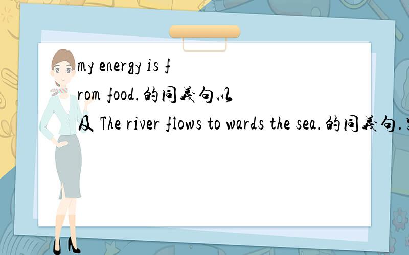 my energy is from food.的同义句以及 The river flows to wards the sea.的同义句.紧急!
