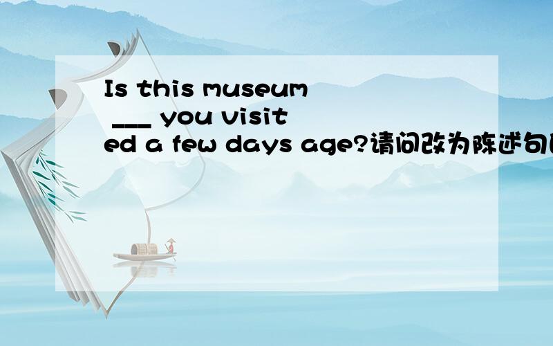 Is this museum ___ you visited a few days age?请问改为陈述句的话 主宾谓 是什么?