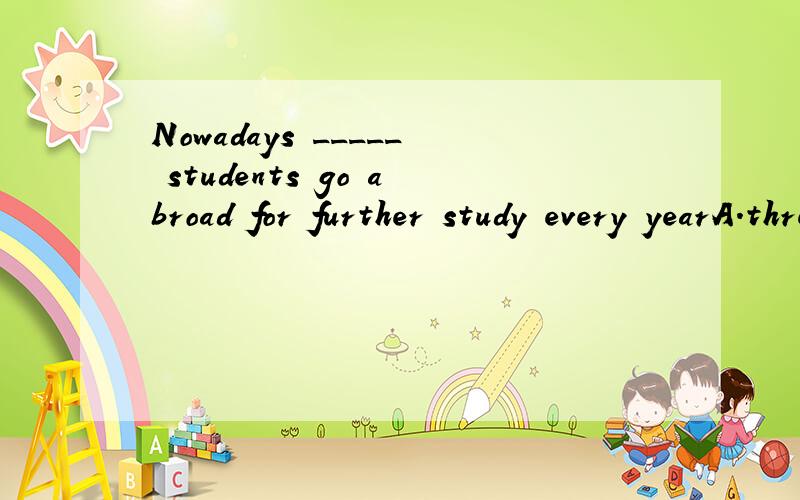 Nowadays _____ students go abroad for further study every yearA.three thousandB.three thousandsC.thousands ofD.three thousands of选哪个?为什么?