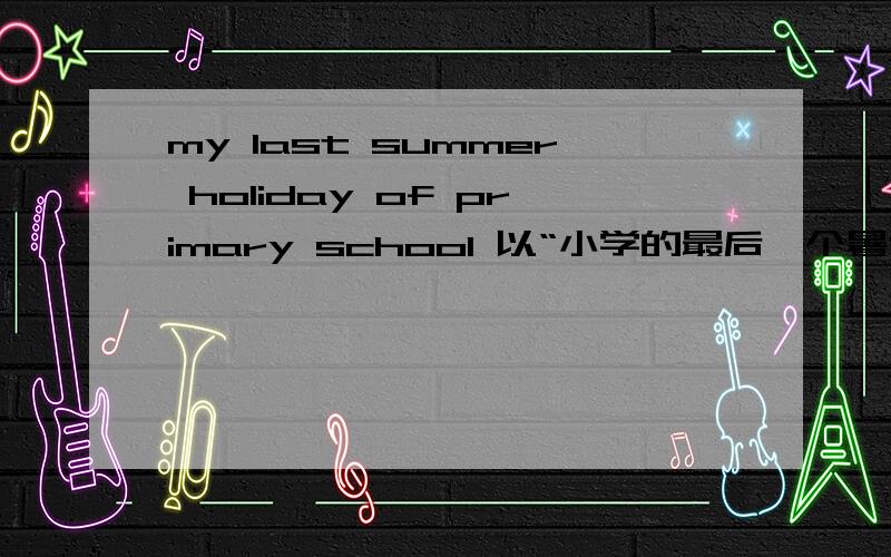 my last summer holiday of primary school 以“小学的最后一个暑假”为题,写一篇小作文要 be going to do 形式 内容短一点就行了