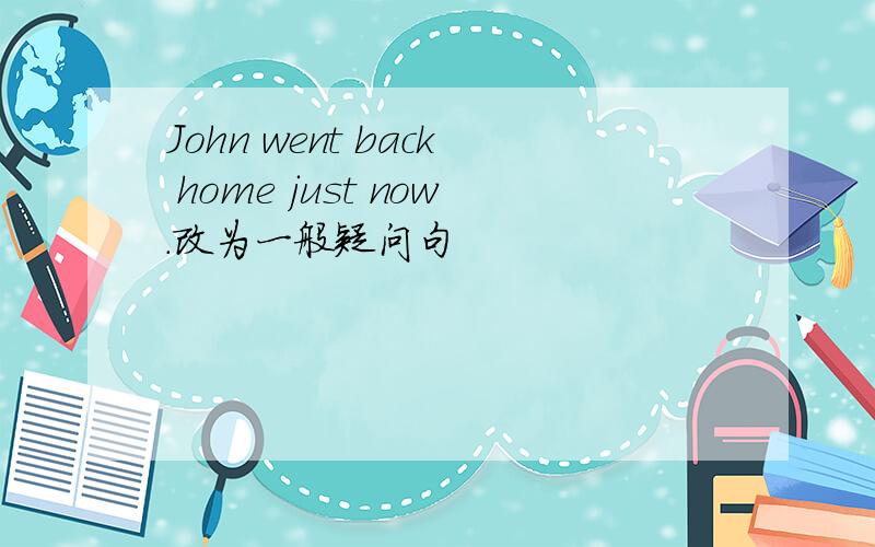 John went back home just now.改为一般疑问句