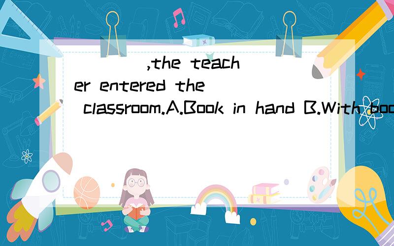 ____,the teacher entered the classroom.A.Book in hand B.With book in his hand C.Held books