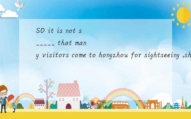 SO it is not s_____ that many visitors come to hongzhou for sightseeing ,shopping and fun.s____这个空填什么？