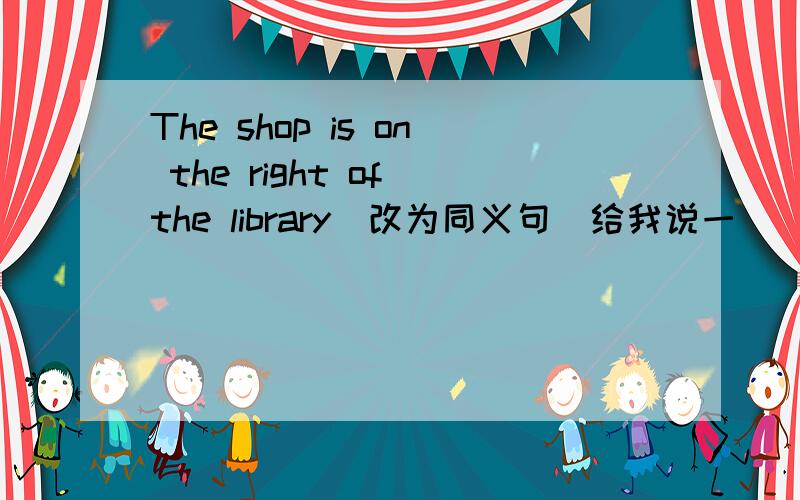 The shop is on the right of the library（改为同义句）给我说一