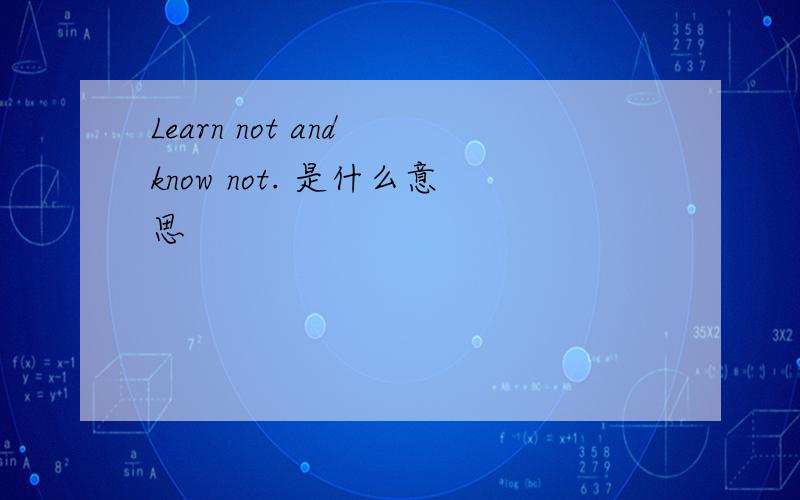 Learn not and know not. 是什么意思