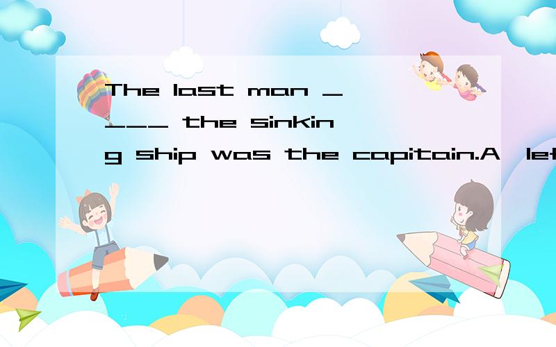 The last man ____ the sinking ship was the capitain.A>left B>to leave请问选哪个?