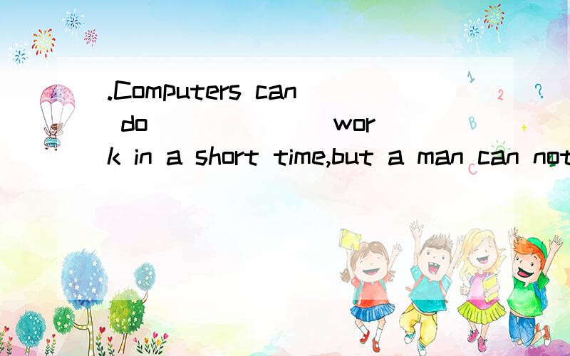 .Computers can do ______ work in a short time,but a man can not do ______ by himselfa great many…many c.much…a great dealb.a great deal of…much d.many…a great many请高手给个确切的答案,再讲下其中的语法知识,我将感激不